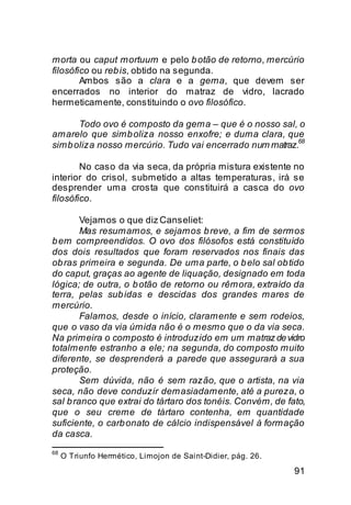 morta ou caput mortuum e pelo b otão de retorno, mercúrio
filosófico ou reb is, obtido na segunda.
        Ambos são a clara e a gema, que devem ser
encerrados no interior do matraz de vidro, lacrado
hermeticamente, constituindo o ovo filosófico.

      Todo ovo é composto da gema – que é o nosso sal, o
amarelo que simb oliza nosso enxofre; e duma clara, que
                                                         68
simb oliza nosso mercúrio. Tudo vai encerrado num matraz.

        No caso da via seca, da própria mistura existente no
interior do crisol, submetido a altas temperaturas, irá se
desprender uma crosta que constituirá a casca do ovo
filosófico.

        Vejamos o que diz Canseliet:
        Mas resumamos, e sejamos b reve, a fim de sermos
b em compreendidos. O ovo dos filósofos está constituído
dos dois resultados que foram reservados nos finais das
ob ras primeira e segunda. De uma parte, o b elo sal ob tido
do caput, graças ao agente de liquação, designado em toda
lógica; de outra, o b otão de retorno ou rêmora, extraído da
terra, pelas sub idas e descidas dos grandes mares de
mercúrio.
        Falamos, desde o início, claramente e sem rodeios,
que o vaso da via úmida não é o mesmo que o da via seca.
Na primeira o composto é introduzido em um matraz de vidro
totalmente estranho a ele; na segunda, do composto muito
diferente, se desprenderá a parede que assegurará a sua
proteção.
        Sem dúvida, não é sem razão, que o artista, na via
seca, não deve conduzir demasiadamente, até a pureza, o
sal b ranco que extrai do tártaro dos tonéis. Convém, de fato,
que o seu creme de tártaro contenha, em quantidade
suficiente, o carb onato de cálcio indispensável à formação
da casca.
68
     O Triunfo Hermético, Limojon de Saint-Didier, pág. 26.

                                                              91
 