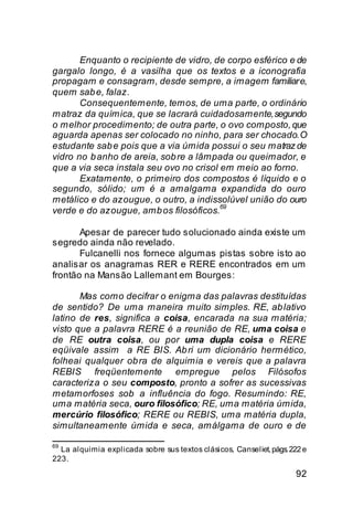 Enquanto o recipiente de vidro, de corpo esférico e de
gargalo longo, é a vasilha que os textos e a iconografia
propagam e consagram, desde sempre, a imagem familiar e,
quem sab e, falaz.
       Consequentemente, temos, de uma parte, o ordinário
matraz da química, que se lacrará cuidadosamente, segundo
o melhor procedimento; de outra parte, o ovo composto, que
aguarda apenas ser colocado no ninho, para ser chocado. O
estudante sab e pois que a via úmida possui o seu matraz de
vidro no b anho de areia, sob re a lâmpada ou queimador, e
que a via seca instala seu ovo no crisol em meio ao forno.
       Exatamente, o primeiro dos compostos é líquido e o
segundo, sólido; um é a amalgama expandida do ouro
metálico e do azougue, o outro, a indissolúvel união do ouro
                                         69
verde e do azougue, amb os filosóficos.

       Apesar de parecer tudo solucionado ainda existe um
segredo ainda não revelado.
       Fulcanelli nos fornece algumas pistas sobre isto ao
analisar os anagramas RER e RERE encontrados em um
frontão na Mansão Lallemant em Bourges:

       Mas como decifrar o enigma das palavras destituídas
de sentido? De uma maneira muito simples. RE, ab lativo
latino de res, significa a coisa, encarada na sua matéria;
visto que a palavra RERE é a reunião de RE, uma coisa e
de RE outra coisa, ou por uma dupla coisa e RERE
eqüivale assim a RE BIS. Ab ri um dicionário hermético,
folheai qualquer ob ra de alquimia e vereis que a palavra
REBIS freqüentemente empregue pelos Filósofos
caracteriza o seu composto, pronto a sofrer as sucessivas
metamorfoses sob a influência do fogo. Resumindo: RE,
uma matéria seca, ouro filosófico; RE, uma matéria úmida,
mercúrio filosófico; RERE ou REBIS, uma matéria dupla,
simultaneamente úmida e seca, amálgama de ouro e de

69
  La alquimia explicada sobre sus textos clásicos, Canseliet, págs. 222 e
223.
                                                                     92
 