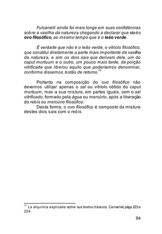 Fulcanelli ainda foi mais longe em suas confidências
sob re a vasilha da natureza chegando a declarar que ela é o
ovo filosófico, ao mesmo tempo que é o leão verde.

         É verdade que não é o leão verde, o vitriolo filosófico,
que constitui diretamente a parte mais importante da vasilha
da natureza, e sim os dois sais que derivam dele, um do
caput mortuum e o outro, um pouco mais tarde, da porção
vitrificada que lib erou aquilo que poderíamos denominar,
                                       71
conforme dissemos, b otão de retorno.

         Portanto na composição do ovo filosófico não
devemos utilizar apenas o sal ou vitríolo obtido do caput
mortuum, mas a sua mistura, em partes iguais, com o sal
vitrificado, formado pela água ou mercúrio, após a liberação
do reb is ou mercúrio filosófico.
         Desta forma, o ovo filosófico é composto da mistura
destes dois sais com o reb is.




71
  La alquimia explicada sobre sus textos clásicos, Canseliet, págs. 223 e
224.
                                                                     94
 