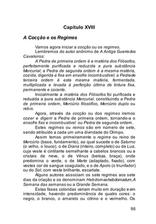 Capítulo XVIII

A Cocção e os Regimes
        Vamos agora iniciar a cocção ou os regimes.
        Lembremos do autor anônimo de A Antiga Guerra dos
Cavaleiros:
        A Pedra de primeira ordem é a matéria dos Filósofos,
perfeitamente purificada e reduzida a pura sub stância
Mercurial; a Pedra de segunda ordem é a mesma matéria,
cozida, digerida e fixa em enxofre incomb ustível; a Pedra de
terceira ordem é esta mesma matéria, fermentada,
multiplicada e levada à perfeição última de tintura fixa,
permanente e corante.
        Inicialmente a matéria dos Filósofos foi purificada e
reduzida a pura sub stância Mercurial, constituindo a Pedra
de primeira ordem, Mercúrio filosófico, Mercúrio duplo ou
reb is.
        Agora, através da cocção ou dos regimes iremos
cozer e digerir a Pedra de primeira ordem, tornando-a o
enxofre fixo e incomb ustível ou Pedra de segunda ordem.
        Estes regimes ou reinos são em número de sete,
sendo atribuído a cada um uma divindade do Olimpo.
        Assim temos primeiramente o regime ou reino de
Mercúrio (base, fundamento), ao qual sucede o de Saturno
(o velho, o louco), o de Diana (inteiro, completo) ou da Lua,
cuja veste é cintilante semelhante a cabelos brancos ou a
cristais de neve, o de Vênus (beleza, braça), onde
predomina o verde, o de Marte (adaptado, fixado), com
vestes cor de sangue coagulado, e o de Apolo (o triunfador)
ou do Sol, com veste brilhante, escarlate.
        Alguns autores associam os sete regimes aos sete
dias da criação e os denominam Heb domas hebdomadum, A
Semana das semanas ou a Grande Semana.
        Estas fases coloridas variam muito em duração e em
intensidade, havendo predominância de quatro cores: o
negro, o branco, o amarelo ou citrino e o vermelho. Os

                                                          95
 