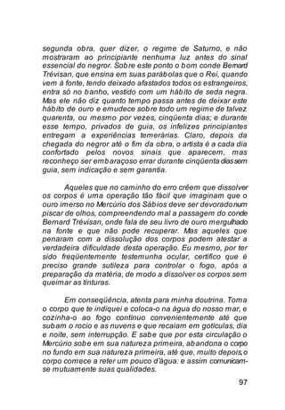 segunda ob ra, quer dizer, o regime de Saturno, e não
mostraram ao principiante nenhuma luz antes do sinal
essencial do negror. Sob re este ponto o b om conde Bernard
Trévisan, que ensina em suas paráb olas que o Rei, quando
vem à fonte, tendo deixado afastados todos os estrangeiros,
entra só no b anho, vestido com um háb ito de seda negra.
Mas ele não diz quanto tempo passa antes de deixar este
háb ito de ouro e emudece sob re todo um regime de talvez
quarenta, ou mesmo por vezes, cinqüenta dias; e durante
esse tempo, privados de guia, os infelizes principiantes
entregam a experiências temerárias. Claro, depois da
chegada do negror até o fim da ob ra, o artista é a cada dia
confortado pelos novos sinais que aparecem, mas
reconheço ser emb araçoso errar durante cinqüenta dias sem
guia, sem indicação e sem garantia.

       Aqueles que no caminho do erro crêem que dissolver
os corpos é uma operação tão fácil que imaginam que o
ouro imerso no Mercúrio dos Sáb ios deve ser devorado num
piscar de olhos, compreendendo mal a passagem do conde
Bernard Trévisan, onde fala de seu livro de ouro mergulhado
na fonte e que não pode recuperar. Mas aqueles que
penaram com a dissolução dos corpos podem atestar a
verdadeira dificuldade desta operação. Eu mesmo, por ter
sido freqüentemente testemunha ocular, certifico que é
preciso grande sutileza para controlar o fogo, após a
preparação da matéria, de modo a dissolver os corpos sem
queimar as tinturas.

       Em conseqüência, atenta para minha doutrina. Toma
o corpo que te indiquei e coloca-o na água do nosso mar, e
cozinha-o ao fogo contínuo convenientemente até que
sub am o rocio e as nuvens e que recaiam em gotículas, dia
e noite, sem interrupção. E sab e que por esta circulação o
Mercúrio sob e em sua natureza primeira, ab andona o corpo
no fundo em sua natureza primeira, até que, muito depois, o
corpo comece a reter um pouco d’água: e assim comunicam-
se mutuamente suas qualidades.
                                                         97
 