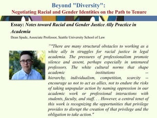 Beyond "Diversity":
Negotiating Racial and Gender Identities on the Path to Tenure

Essay: Notes toward Racial and Gender Justice Ally Practice in
Academia
Dean Spade, Associate Professor, Seattle University School of Law

                         ―"There are many structural obstacles to working as a
                         white ally in struggles for racial justice in legal
                         academia. The pressures of professionalism promote
                         silence and assent, perhaps especially in untenured
                         professors. The white cultural norms that shape
                         academic                     institutions                  --
                         hierarchy, individualism, competition, scarcity --
                         encourage us not to act as allies, not to endure the risks
                         of taking unpopular action by naming oppression in our
                         academic work or professional interactions with
                         students, faculty, and staff. . . However, a central tenet of
                         this work is recognizing the opportunities that privilege
                         provides to disrupt the creation of that privilege and the
                         obligation to take action."
 