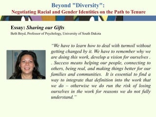 Beyond "Diversity":
Negotiating Racial and Gender Identities on the Path to Tenure


Essay: Sharing our Gifts
Beth Boyd, Professor of Psychology, University of South Dakota


                           ―We have to learn how to deal with turmoil without
                           getting changed by it. We have to remember why we
                           are doing this work, develop a vision for ourselves .
                           . Success means helping our people, connecting to
                           others, being real, and making things better for our
                           families and communities. It is essential to find a
                           way to integrate that definition into the work that
                           we do – otherwise we do run the risk of losing
                           ourselves in the work for reasons we do not fully
                           understand.‖
 