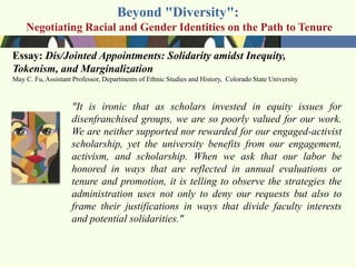 Beyond "Diversity":
    Negotiating Racial and Gender Identities on the Path to Tenure

Essay: Dis/Jointed Appointments: Solidarity amidst Inequity,
Tokenism, and Marginalization
May C. Fu, Assistant Professor, Departments of Ethnic Studies and History, Colorado State University



                    "It is ironic that as scholars invested in equity issues for
                    disenfranchised groups, we are so poorly valued for our work.
                    We are neither supported nor rewarded for our engaged-activist
                    scholarship, yet the university benefits from our engagement,
                    activism, and scholarship. When we ask that our labor be
                    honored in ways that are reflected in annual evaluations or
                    tenure and promotion, it is telling to observe the strategies the
                    administration uses not only to deny our requests but also to
                    frame their justifications in ways that divide faculty interests
                    and potential solidarities."
 