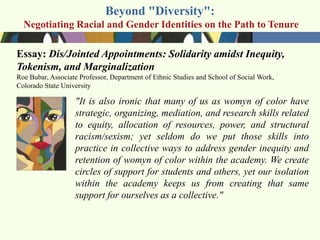 Beyond "Diversity":
  Negotiating Racial and Gender Identities on the Path to Tenure

Essay: Dis/Jointed Appointments: Solidarity amidst Inequity,
Tokenism, and Marginalization
Roe Bubar, Associate Professor, Department of Ethnic Studies and School of Social Work,
Colorado State University

                   "It is also ironic that many of us as womyn of color have
                   strategic, organizing, mediation, and research skills related
                   to equity, allocation of resources, power, and structural
                   racism/sexism; yet seldom do we put those skills into
                   practice in collective ways to address gender inequity and
                   retention of womyn of color within the academy. We create
                   circles of support for students and others, yet our isolation
                   within the academy keeps us from creating that same
                   support for ourselves as a collective."
 