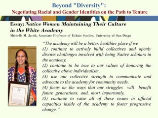 Beyond "Diversity":
Negotiating Racial and Gender Identities on the Path to Tenure




              ―The academy will be a better, healthier place if we
              (1) continue to actively build collectives and openly
              discuss challenges involved with being Native scholars in
              the academy,
              (2) continue to be true to our values of honoring the
              collective above individualism,
              (3) use our collective strength to communicate and
              advocate to the academy for community needs,
              (4) focus on the ways that our struggles will benefit
              future generations, and, most importantly,
              (5) continue to raise all of these issues in official
              capacities inside of the academy to foster progressive
              change.‖
 