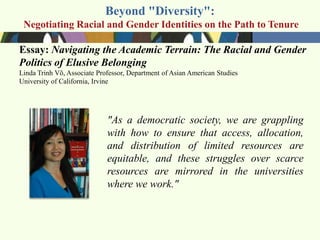 Beyond "Diversity":
 Negotiating Racial and Gender Identities on the Path to Tenure

Essay: Navigating the Academic Terrain: The Racial and Gender
Politics of Elusive Belonging
Linda Trinh Võ, Associate Professor, Department of Asian American Studies
University of California, Irvine




                             "As a democratic society, we are grappling
                             with how to ensure that access, allocation,
                             and distribution of limited resources are
                             equitable, and these struggles over scarce
                             resources are mirrored in the universities
                             where we work."
 