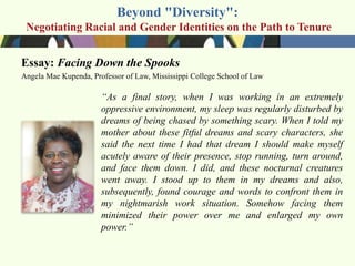 Beyond "Diversity":
 Negotiating Racial and Gender Identities on the Path to Tenure


Essay: Facing Down the Spooks
Angela Mae Kupenda, Professor of Law, Mississippi College School of Law

                       ―As a final story, when I was working in an extremely
                       oppressive environment, my sleep was regularly disturbed by
                       dreams of being chased by something scary. When I told my
                       mother about these fitful dreams and scary characters, she
                       said the next time I had that dream I should make myself
                       acutely aware of their presence, stop running, turn around,
                       and face them down. I did, and these nocturnal creatures
                       went away. I stood up to them in my dreams and also,
                       subsequently, found courage and words to confront them in
                       my nightmarish work situation. Somehow facing them
                       minimized their power over me and enlarged my own
                       power.‖
 