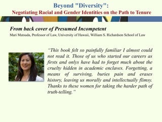 Beyond "Diversity":
 Negotiating Racial and Gender Identities on the Path to Tenure


From back cover of Presumed Incompetent
Mari Matsuda, Professor of Law, University of Hawaii, William S. Richardson School of Law



                        ―This book felt so painfully familiar I almost could
                        not read it. Those of us who started our careers as
                        firsts and onlys have had to forget much about the
                        cruelty hidden in academic enclaves. Forgetting, a
                        means of surviving, buries pain and erases
                        history, leaving us morally and intellectually flimsy.
                        Thanks to these women for taking the harder path of
                        truth-telling.‖
 