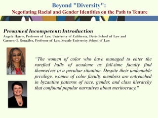 Beyond "Diversity":
Negotiating Racial and Gender Identities on the Path to Tenure




          ―The women of color who have managed to enter the
          rarefied halls of academe as full-time faculty find
          themselves in a peculiar situation. Despite their undeniable
          privilege, women of color faculty members are entrenched
          in byzantine patterns of race, gender, and class hierarchy
          that confound popular narratives about meritocracy."
 