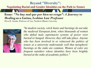 Beyond "Diversity":
Negotiating Racial and Gender Identities on the Path to Tenure




             "In modern society, witch hunts and burnings do not take
             the medieval European form, when thousands of women
             who defied male supremacist systems of power were
             burned or hanged. However, they still take place. Anyone
             who has been involved in or witnessed the politics of
             tenure at a university understands well that metaphoric
             burnings at the stake are common. Women of color are
             frequent outsiders whose identities have been brightly
             burned at the stake of academic politics."
 