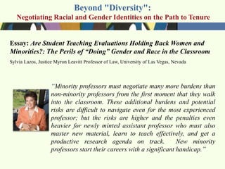Beyond "Diversity":
   Negotiating Racial and Gender Identities on the Path to Tenure


Essay: Are Student Teaching Evaluations Holding Back Women and
Minorities?: The Perils of “Doing” Gender and Race in the Classroom
Sylvia Lazos, Justice Myron Leavitt Professor of Law, University of Las Vegas, Nevada



                   ―Minority professors must negotiate many more burdens than
                   non-minority professors from the first moment that they walk
                   into the classroom. These additional burdens and potential
                   risks are difficult to navigate even for the most experienced
                   professor; but the risks are higher and the penalties even
                   heavier for newly minted assistant professor who must also
                   master new material, learn to teach effectively, and get a
                   productive research agenda on track.              New minority
                   professors start their careers with a significant handicap.‖
 