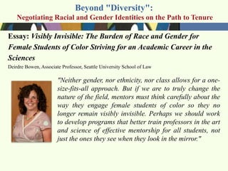 Beyond "Diversity":
    Negotiating Racial and Gender Identities on the Path to Tenure

Essay: Visibly Invisible: The Burden of Race and Gender for
Female Students of Color Striving for an Academic Career in the
Sciences
Deirdre Bowen, Associate Professor, Seattle University School of Law

                       "Neither gender, nor ethnicity, nor class allows for a one-
                       size-fits-all approach. But if we are to truly change the
                       nature of the field, mentors must think carefully about the
                       way they engage female students of color so they no
                       longer remain visibly invisible. Perhaps we should work
                       to develop programs that better train professors in the art
                       and science of effective mentorship for all students, not
                       just the ones they see when they look in the mirror."
 