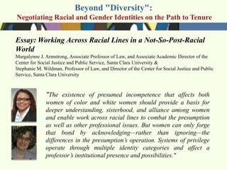Beyond "Diversity":
Negotiating Racial and Gender Identities on the Path to Tenure


Essay: Working Across Racial Lines in a Not-So-Post-Racial
World
Margalynne J. Armstrong, Associate Professor of Law, and Associate Academic Director of the
Center for Social Justice and Public Service, Santa Clara University &
Stephanie M. Wildman, Professor of Law, and Director of the Center for Social Justice and Public
Service, Santa Clara University



              "The existence of presumed incompetence that affects both
              women of color and white women should provide a basis for
              deeper understanding, sisterhood, and alliance among women
              and enable work across racial lines to combat the presumption
              as well as other professional issues. But women can only forge
              that bond by acknowledging—rather than ignoring—the
              differences in the presumption’s operation. Systems of privilege
              operate through multiple identity categories and affect a
              professor’s institutional presence and possibilities."
 