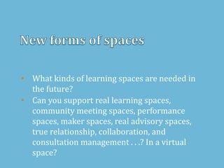 • What kinds of learning spaces are needed in
the future?
• Can you support real learning spaces,
community meeting spaces, performance
spaces, maker spaces, real advisory spaces,
true relationship, collaboration, and
consultation management . . .? In a virtual
space?
 