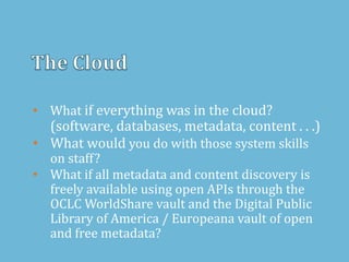 • What if everything was in the cloud?
(software, databases, metadata, content . . .)
• What would you do with those system skills
on staff?
• What if all metadata and content discovery is
freely available using open APIs through the
OCLC WorldShare vault and the Digital Public
Library of America / Europeana vault of open
and free metadata?
 