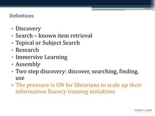 Definitions
• Discovery
• Search – known item retrieval
• Topical or Subject Search
• Research
• Immersive Learning
• Assembly
• Two step discovery: discover, searching, finding,
use
• The pressure is ON for librarians to scale up their
information fluency training initiatives
 