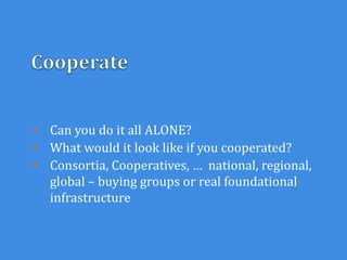 • Can you do it all ALONE?
• What would it look like if you cooperated?
• Consortia, Cooperatives, … national, regional,
global – buying groups or real foundational
infrastructure
 