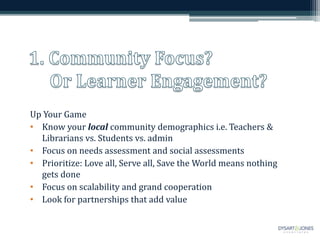 Up Your Game
• Know your local community demographics i.e. Teachers &
Librarians vs. Students vs. admin
• Focus on needs assessment and social assessments
• Prioritize: Love all, Serve all, Save the World means nothing
gets done
• Focus on scalability and grand cooperation
• Look for partnerships that add value
 