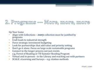 Up Your Game
• Align with Collections – every collection must be justified by
programs
• Craft leads to industrial strength
• Force strategic investment budgeting
• Look for partnerships that add value and priority setting
• Don’t go it alone. Focus on large scale sustainable programs
• Connect to the longer process not just events
• e.g, Forest of Reading or TD Summer Reading Program
• Virtual and in-person - in the Library and reaching out with partners
• SCALE: eLearning and Surveys – e.g. citation methods
 