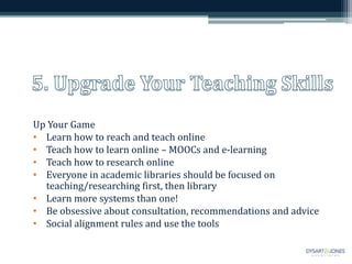 Up Your Game
• Learn how to reach and teach online
• Teach how to learn online – MOOCs and e-learning
• Teach how to research online
• Everyone in academic libraries should be focused on
teaching/researching first, then library
• Learn more systems than one!
• Be obsessive about consultation, recommendations and advice
• Social alignment rules and use the tools
 