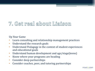 Up Your Game
• Learn consulting and relationship management practices
• Understand the research goals
• Understand Pedagogy in the context of student experiences
and educational goals
• Understand human development and age/stage(teens)
• Know where your programs are heading
• Consider deep partnerships
• Consider coaches, peer, and tutoring partnerships
 