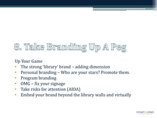 Up Your Game
• The strong ‘library’ brand – adding dimension
• Personal branding – Who are your stars? Promote them.
• Program branding
• OMG – fix your signage
• Take risks for attention (AIDA)
• Embed your brand beyond the library walls and virtually
 