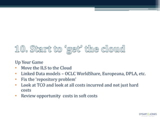 Up Your Game
• Move the ILS to the Cloud
• Linked Data models – OCLC WorldShare, Europeana, DPLA, etc.
• Fix the ‘repository problem’
• Look at TCO and look at all costs incurred and not just hard
costs
• Review opportunity costs in soft costs
 