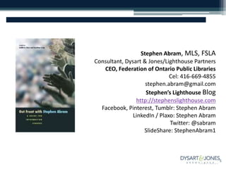 Stephen Abram, MLS, FSLA
Consultant, Dysart & Jones/Lighthouse Partners
CEO, Federation of Ontario Public Libraries
Cel: 416-669-4855
stephen.abram@gmail.com
Stephen’s Lighthouse Blog
http://stephenslighthouse.com
Facebook, Pinterest, Tumblr: Stephen Abram
LinkedIn / Plaxo: Stephen Abram
Twitter: @sabram
SlideShare: StephenAbram1
 