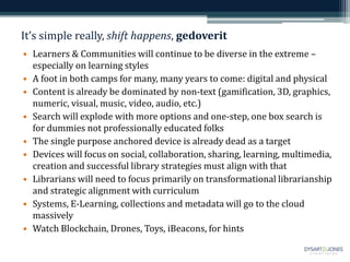 It’s simple really, shift happens, gedoverit
• Learners & Communities will continue to be diverse in the extreme –
especially on learning styles
• A foot in both camps for many, many years to come: digital and physical
• Content is already be dominated by non-text (gamification, 3D, graphics,
numeric, visual, music, video, audio, etc.)
• Search will explode with more options and one-step, one box search is
for dummies not professionally educated folks
• The single purpose anchored device is already dead as a target
• Devices will focus on social, collaboration, sharing, learning, multimedia,
creation and successful library strategies must align with that
• Librarians will need to focus primarily on transformational librarianship
and strategic alignment with curriculum
• Systems, E-Learning, collections and metadata will go to the cloud
massively
• Watch Blockchain, Drones, Toys, iBeacons, for hints
 