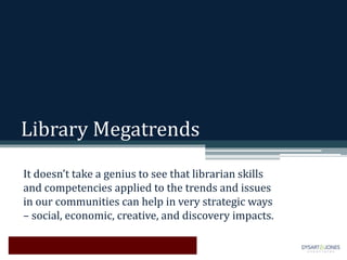 Library Megatrends
It doesn’t take a genius to see that librarian skills
and competencies applied to the trends and issues
in our communities can help in very strategic ways
– social, economic, creative, and discovery impacts.
 