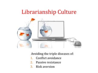 Librarianship Culture
Avoiding the triple diseases of:
1. Conflict avoidance
2. Passive resistance
3. Risk aversion
 
