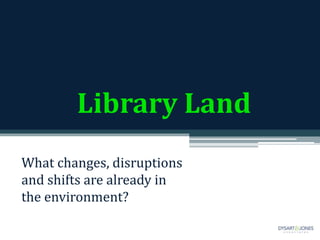 Library Land
What changes, disruptions
and shifts are already in
the environment?
 