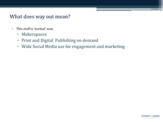 What does way out mean?
• This stuff is ‘normal’ now.
▫ Makerspaces
▫ Print and Digital Publishing on demand
▫ Wide Social Media use for engagement and marketing
 