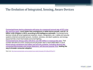 The Evolution of Integrated, Sensing, Aware Devices
Connected-home device shipments will grow at a compound annual rate of 67% over
the next five years, much faster than smartphone or tablet device growth, and hit 1.8
billion units shipped in 2019, according to BI Intelligence estimates. Connected-home
devices include all smart appliances (washers, dryers, refrigerators, etc.), safety and security
systems (internet-connected sensors, monitors, cameras, and alarm systems), and energy
equipment like smart thermostats and smart lighting.
Connected-home device sales will drive over $61 billion in revenue this year. That
number will climb at a 52% compound annual growth rate to reach $490 billion in 2019.
Home-energy equipment and safety and security systems, including devices like
connected thermostats and smoke detectors, will become popular first, leading the
way to broader consumer adoption.
Read more: http://www.businessinsider.com/connected-home-market-forecasts-2015-2#ixzz3S7SyxO1Y
 