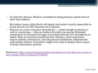 • To state the obvious: Modern, smartphone-toting humans spend most of
their time indoors.
But indoor spaces often block cell signals and make it nearly impossible to
locate devices via GPS. Beacons are a solution.
• Beacons are a low-cost piece of hardware — small enough to attach to a
wall or countertop — that use battery-friendly, low-energy Bluetooth
connections to transmit messages or prompts directly to a smartphone or
tablet. They are poised to transform how retailers, event organizers,
transit systems, enterprises, and educational institutions communicate
with people indoors. Consumers might even want to deploy them as part
of home automation systems.
Read more: http://www.businessinsider.com/beacons-and-ibeacons-create-a-
new-market-2013-12#ixzz3S7eEl65U
 