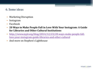 6. Some ideas
• Marketing Disruption
• Instagram
• Facebook
• 20 Ways to Make People Fall in Love With Your Instagram: A Guide
for Libraries and Other Cultural Institutions
• http://www.nypl.org/blog/2014/12/23/20-ways-make-people-fall-
love-your-instagram-guide-libraries-and-other-cultural
• And more on Stephen’s Lighthouse
 