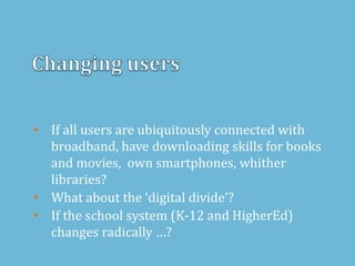 • If all users are ubiquitously connected with
broadband, have downloading skills for books
and movies, own smartphones, whither
libraries?
• What about the ‘digital divide’?
• If the school system (K-12 and HigherEd)
changes radically …?
 