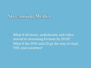 • What if all music, audiobooks, and video
moved to streaming formats by 2018?
• What if the DVD and CD go the way of vinyl,
VHS, and cassettes?
 
