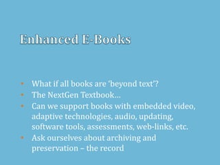 • What if all books are ‘beyond text’?
• The NextGen Textbook…
• Can we support books with embedded video,
adaptive technologies, audio, updating,
software tools, assessments, web-links, etc.
• Ask ourselves about archiving and
preservation – the record
 