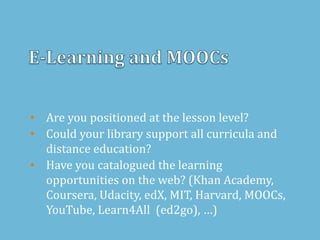 • Are you positioned at the lesson level?
• Could your library support all curricula and
distance education?
• Have you catalogued the learning
opportunities on the web? (Khan Academy,
Coursera, Udacity, edX, MIT, Harvard, MOOCs,
YouTube, Learn4All (ed2go), …)
 
