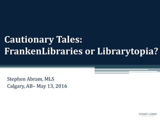 Cautionary Tales:
FrankenLibraries or Librarytopia?
Stephen Abram, MLS
Calgary, AB– May 13, 2016
 