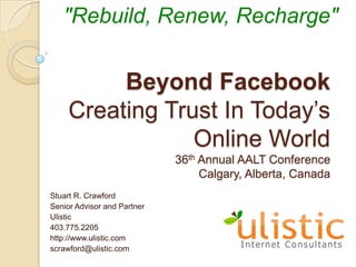 "Rebuild, Renew, Recharge" Beyond FacebookCreating Trust In Today’s Online World36th Annual AALT ConferenceCalgary, Alberta, Canada Stuart R. Crawford Senior Advisor and Partner Ulistic 403.775.2205 http://www.ulistic.com scrawford@ulistic.com 