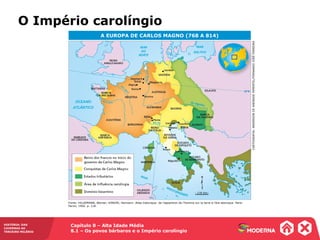 Capítulo 8 – Alta Idade Média
8.1 – Os povos bárbaros e o Império carolíngio
HISTÓRIA: DAS
CAVERNAS AO
TERCEIRO MILÊNIO
A EUROPA DE CARLOS MAGNO (768 A 814)
Fonte: HILGEMANN, Werner; KINDER, Hermann. Atlas historique: de l’apparition de l’homme sur la terre à l’ère atomique. Paris:
Perrin, 1992. p. 118.
CARTOGRAFIA:ANDERSONDEANDRADEPIMENTEL/FERNANDOJOSÉFERREIRA
176 km
O Império carolíngio
 