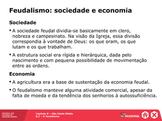Capítulo 8 – Alta Idade Média
8.2 – O feudalismo
HISTÓRIA: DAS
CAVERNAS AO
TERCEIRO MILÊNIO
Feudalismo: sociedade e economia
Sociedade
 A sociedade feudal dividia-se basicamente em clero,
nobreza e campesinato. Na visão da Igreja, essa divisão
correspondia à vontade de Deus: os que oram, os que
lutam e os que trabalham.
 A estrutura social era rígida e hierárquica, dada pelo
nascimento e com pequena possibilidade de movimentação
entre as ordens.
Economia
 A agricultura era a base de sustentação da economia feudal.
 O feudalismo manteve alguma atividade comercial, apesar da
falta de moeda e da tendência dos senhorios à autossuficiência.
 