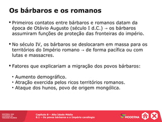 Capítulo 8 – Alta Idade Média
8.1 – Os povos bárbaros e o Império carolíngio
HISTÓRIA: DAS
CAVERNAS AO
TERCEIRO MILÊNIO
Os bárbaros e os romanos
 Primeiros contatos entre bárbaros e romanos datam da
época de Otávio Augusto (século I d.C.) os bárbaros→
assumiram funções de proteção das fronteiras do império.
 No século IV, os bárbaros se deslocaram em massa para os
territórios do Império romano de forma pacífica ou com→
lutas e massacres.
 Fatores que explicariam a migração dos povos bárbaros:
• Aumento demográfico.
• Atração exercida pelos ricos territórios romanos.
• Ataque dos hunos, povo de origem mongólica.
 