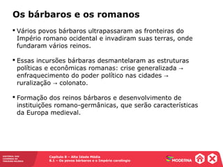 Capítulo 8 – Alta Idade Média
8.1 – Os povos bárbaros e o Império carolíngio
HISTÓRIA: DAS
CAVERNAS AO
TERCEIRO MILÊNIO
 Vários povos bárbaros ultrapassaram as fronteiras do
Império romano ocidental e invadiram suas terras, onde
fundaram vários reinos.
 Essas incursões bárbaras desmantelaram as estruturas
políticas e econômicas romanas: crise generalizada →
enfraquecimento do poder político nas cidades →
ruralização colonato.→
 Formação dos reinos bárbaros e desenvolvimento de
instituições romano-germânicas, que serão características
da Europa medieval.
Os bárbaros e os romanos
 