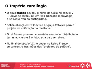 Capítulo 8 – Alta Idade Média
8.1 – Os povos bárbaros e o Império carolíngio
HISTÓRIA: DAS
CAVERNAS AO
TERCEIRO MILÊNIO
 O povo franco ocupou o norte da Gália no século V
Clóvis se tornou rei em 481 (dinastia merovíngia)→
e se converteu ao cristianismo.
 Sólida aliança entre Clóvis e a Igreja Católica para o
projeto de unificação do território.
 O rei franco procurou consolidar seu poder distribuindo
terras ao clero e à aristocracia de guerreiros.
 No final do século VII, o poder no Reino Franco
se concentra nas mãos dos “prefeitos do palácio”.
O Império carolíngio
 
