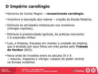 Capítulo 8 – Alta Idade Média
8.1 – Os povos bárbaros e o Império carolíngio
HISTÓRIA: DAS
CAVERNAS AO
TERCEIRO MILÊNIO
 Governo de Carlos Magno → renascimento carolíngio.
• Incentivo à educação dos nobres – criação da Escola Palatina.
• Estímulo às atividades intelectuais nos mosteiros
(monges copistas).
• Estímulo à produtividade agrícola, às práticas mercantis
e à expansão militar.
 Luís, o Piedoso, fracassa em manter a unidade do império,
que é dividido por seus filhos em três partes pelo Tratado
de Verdun (843).
 Nova onda de invasões entre os séculos IX e X
mouros, magiares e→ vikings: colapso do poder central
na Europa ocidental.
O Império carolíngio
 