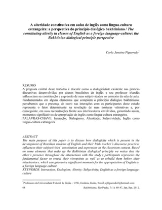 68 Bakhtiniana, São Paulo, 7 (1): 68-87, Jan./Jun. 2012.
A alteridade constitutiva em aulas de inglês como língua-cultura
estrangeira: a perspectiva do princípio dialógico bakhtiniano / The
constituting alterity in classes of English as a foreign language-culture: the
Bakhtinian dialogical principle perspective
Carla Janaina Figueredo*
RESUMO
A proposta central deste trabalho é discutir como a dialogicidade existente nas práticas
discursivas desenvolvidas por alunos brasileiros de inglês e seu professor irlandês
influenciam na constituição e expressão de suas subjetividades no contexto da sala de aula.
Fundamentados em alguns elementos que compõem o princípio dialógico bakhtiniano,
percebemos que a presença do outro nas interações com os participantes deste estudo
representa o fator determinante na revelação de suas posturas valorativas e, por
conseguinte, em suas reconstruções frente aos interlocutores envolvidos, garantindo assim,
momentos significativos de apropriação do inglês como língua-cultura estrangeira.
PALAVRAS-CHAVE: Interação; Dialogismo; Alteridade; Subjetividade; Inglês como
língua-cultura estrangeira
ABSTRACT
The main purpose of this paper is to discuss how dialogicity which is present in the
development of Brazilian students of English and their Irish teacher’s discourse practices
influences their subjectivities’ constitution and expression in the classroom context. Based
on some elements that make up the Bakhtinian dialogical principle we notice that the
other’s presence throughout the interactions with this study’s participants represents the
fundamental factor to reveal their viewpoints as well as to rebuild them before their
interlocutors, which can guarantee significant moments for the appropriation of English as
a foreign language-culture.
KEYWORDS: Interaction; Dialogism; Alterity; Subjectivity; English as a foreign language-
culture
*
Professora da Universidade Federal de Goiás – UFG, Goiânia, Goiás, Brasil; cjfigueredo2@hotmail.com
 